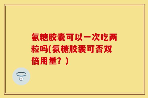 氨糖胶囊可以一次吃两粒吗(氨糖胶囊可否双倍用量？)