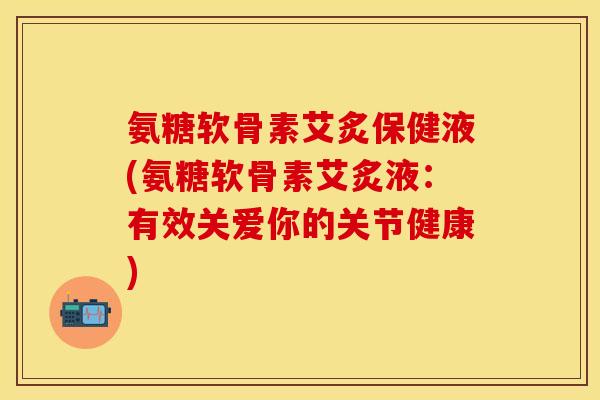 氨糖软骨素艾炙保健液(氨糖软骨素艾炙液：有效关爱你的关节健康)