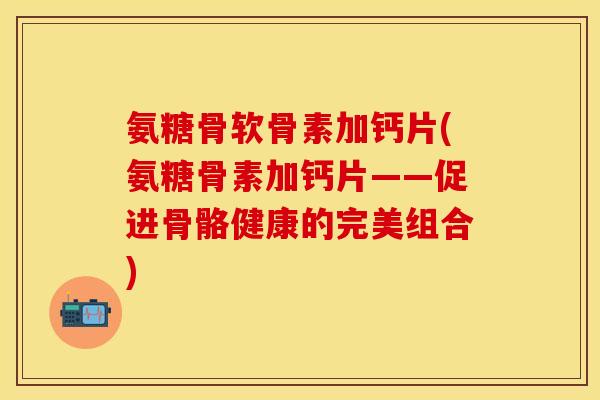 氨糖骨软骨素加钙片(氨糖骨素加钙片——促进骨骼健康的完美组合)