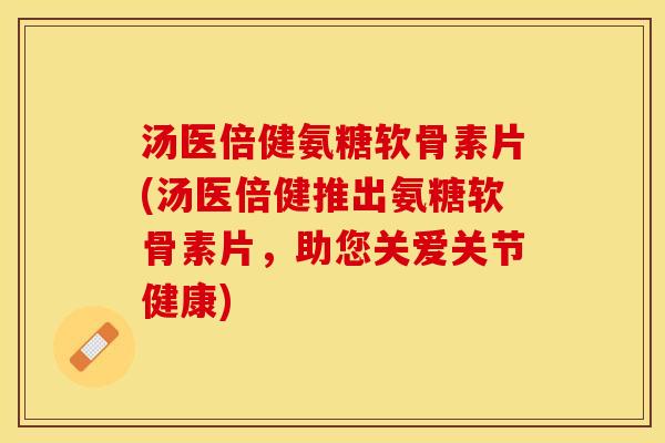 汤医倍健氨糖软骨素片(汤医倍健推出氨糖软骨素片，助您关爱关节健康)