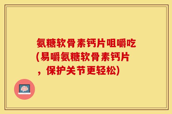 氨糖软骨素钙片咀嚼吃(易嚼氨糖软骨素钙片，保护关节更轻松)