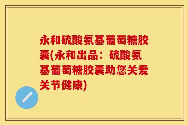 永和硫酸氨基葡萄糖胶囊(永和出品：硫酸氨基葡萄糖胶囊助您关爱关节健康)