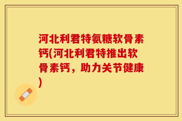 河北利君特氨糖软骨素钙(河北利君特推出软骨素钙，助力关节健康)