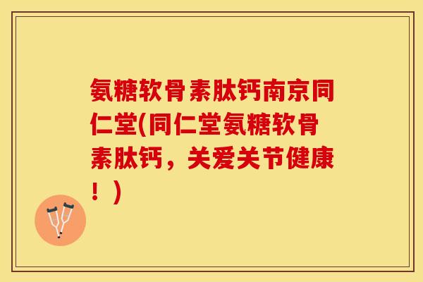 氨糖软骨素肽钙南京同仁堂(同仁堂氨糖软骨素肽钙，关爱关节健康！)