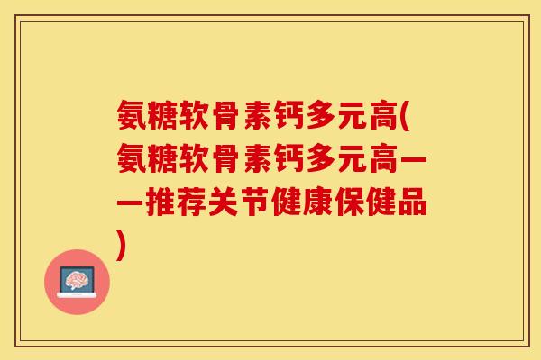 氨糖软骨素钙多元高(氨糖软骨素钙多元高——推荐关节健康保健品)