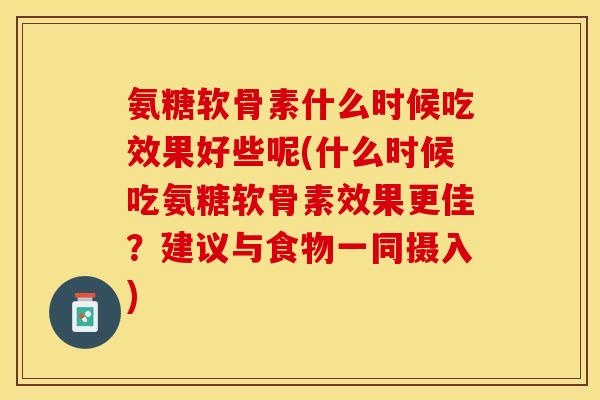 氨糖软骨素什么时候吃效果好些呢(什么时候吃氨糖软骨素效果更佳？建议与食物一同摄入)