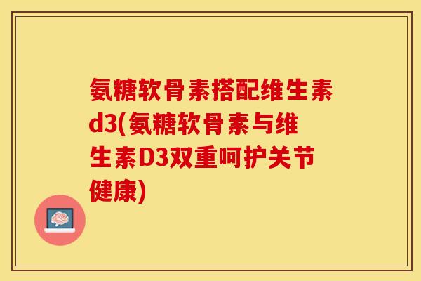 氨糖软骨素搭配维生素d3(氨糖软骨素与维生素D3双重呵护关节健康)-第1张图片-关节保镖