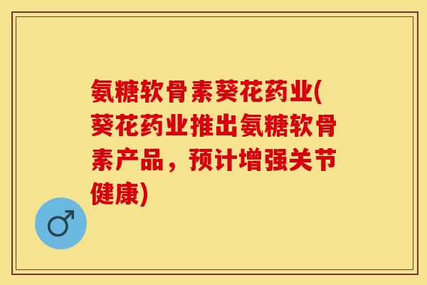 氨糖软骨素葵花药业(葵花药业推出氨糖软骨素产品，预计增强关节健康)-第1张图片-关节保镖