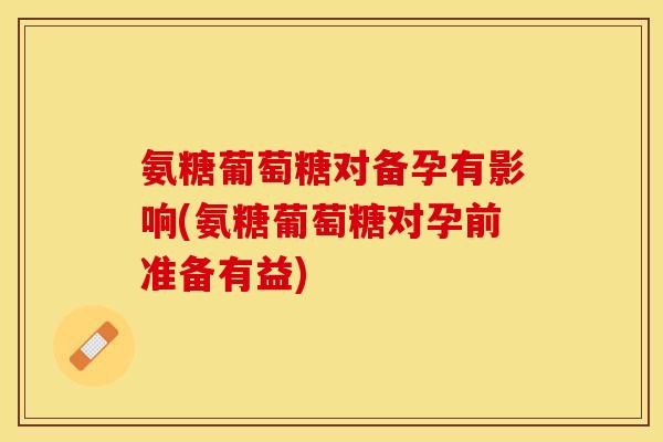氨糖葡萄糖对备孕有影响(氨糖葡萄糖对孕前准备有益)