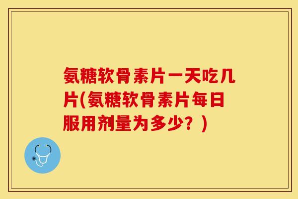 氨糖软骨素片一天吃几片(氨糖软骨素片每日服用剂量为多少？)