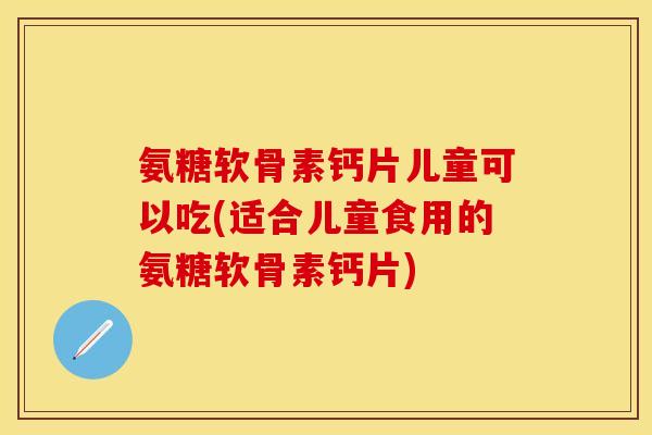 氨糖软骨素钙片儿童可以吃(适合儿童食用的氨糖软骨素钙片)