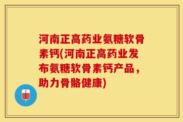 河南正高药业氨糖软骨素钙(河南正高药业发布氨糖软骨素钙产品，助力骨骼健康)