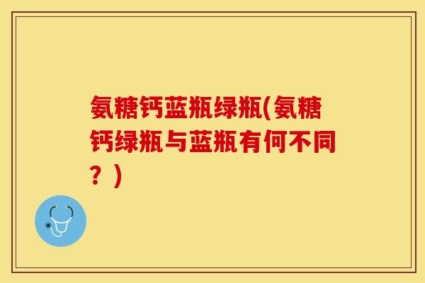 氨糖钙蓝瓶绿瓶(氨糖钙绿瓶与蓝瓶有何不同？)