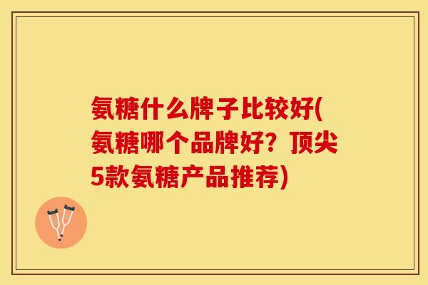 氨糖什么牌子比较好(氨糖哪个品牌好？顶尖5款氨糖产品推荐)
