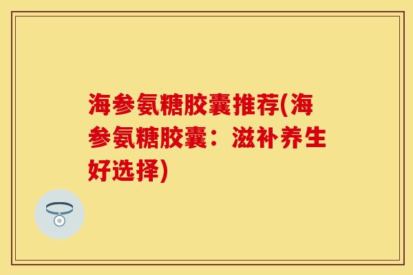 海参氨糖胶囊推荐(海参氨糖胶囊：滋补养生好选择)