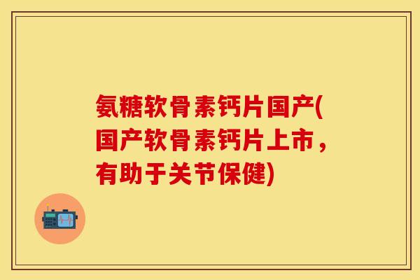 氨糖软骨素钙片国产(国产软骨素钙片上市，有助于关节保健)