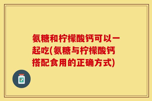 氨糖和柠檬酸钙可以一起吃(氨糖与柠檬酸钙搭配食用的正确方式)