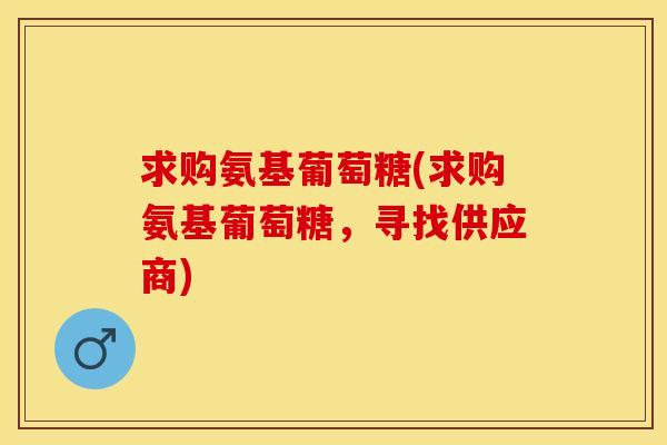 求购氨基葡萄糖(求购氨基葡萄糖，寻找供应商)