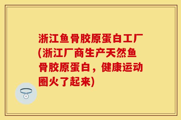 浙江鱼骨胶原蛋白工厂(浙江厂商生产天然鱼骨胶原蛋白，健康运动圈火了起来)