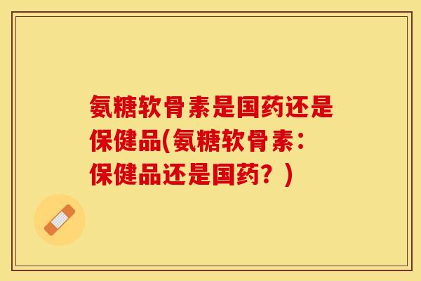 氨糖软骨素是国药还是保健品(氨糖软骨素：保健品还是国药？)