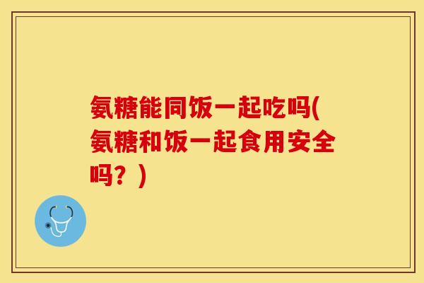 氨糖能同饭一起吃吗(氨糖和饭一起食用安全吗？)