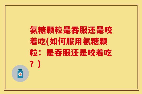 氨糖颗粒是吞服还是咬着吃(如何服用氨糖颗粒：是吞服还是咬着吃？)