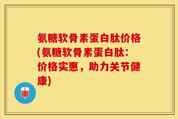 氨糖软骨素蛋白肽价格(氨糖软骨素蛋白肽：价格实惠，助力关节健康)