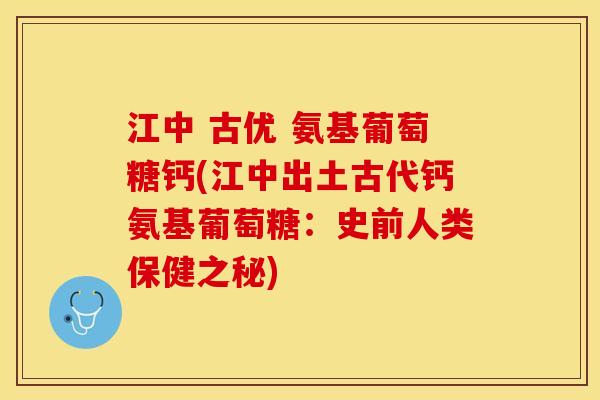 江中 古优 氨基葡萄糖钙(江中出土古代钙氨基葡萄糖：史前人类保健之秘)