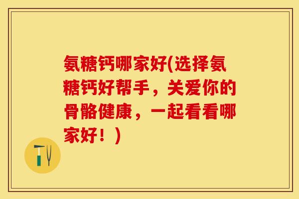 氨糖钙哪家好(选择氨糖钙好帮手，关爱你的骨骼健康，一起看看哪家好！)