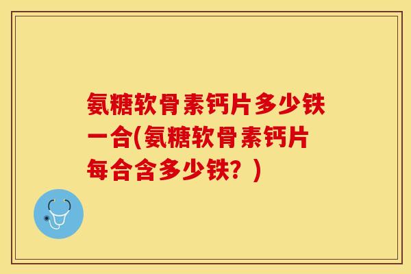 氨糖软骨素钙片多少铁一合(氨糖软骨素钙片每合含多少铁？)
