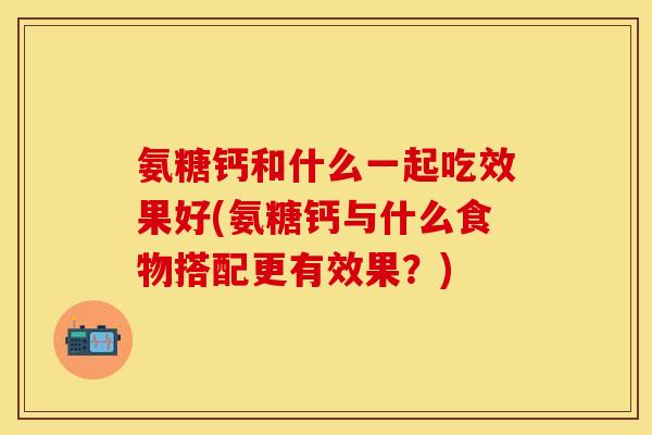 氨糖钙和什么一起吃效果好(氨糖钙与什么食物搭配更有效果？)