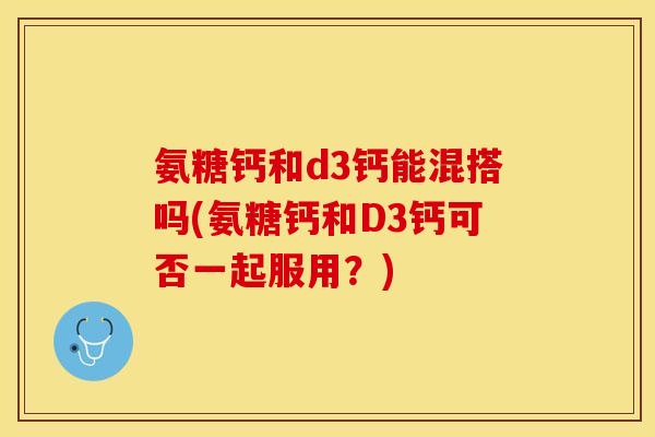 氨糖钙和d3钙能混搭吗(氨糖钙和D3钙可否一起服用？)-第1张图片-关节保镖