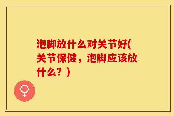 泡脚放什么对关节好(关节保健，泡脚应该放什么？)