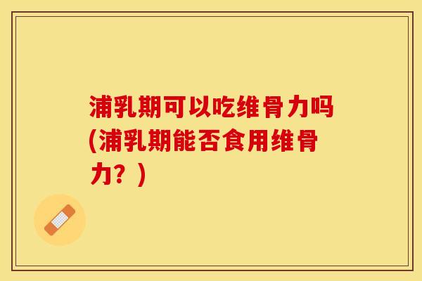 浦乳期可以吃维骨力吗(浦乳期能否食用维骨力？)