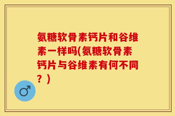氨糖软骨素钙片和谷维素一样吗(氨糖软骨素钙片与谷维素有何不同？)