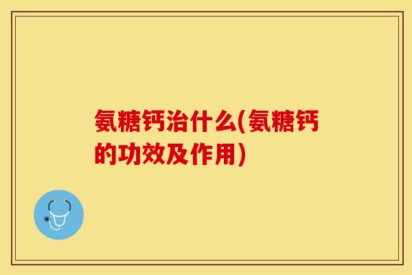 氨糖钙治什么(氨糖钙的功效及作用)