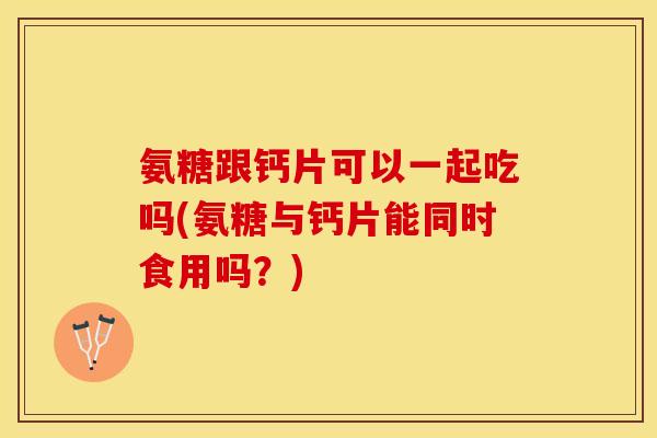 氨糖跟钙片可以一起吃吗(氨糖与钙片能同时食用吗？)