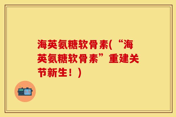 海英氨糖软骨素(“海英氨糖软骨素”重建关节新生！)