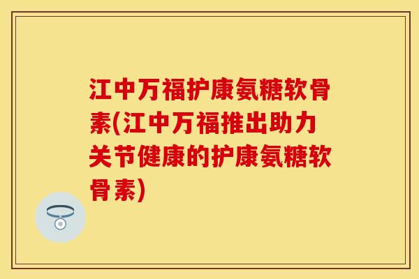 江中万福护康氨糖软骨素(江中万福推出助力关节健康的护康氨糖软骨素)