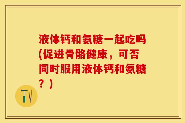液体钙和氨糖一起吃吗(促进骨骼健康，可否同时服用液体钙和氨糖？)
