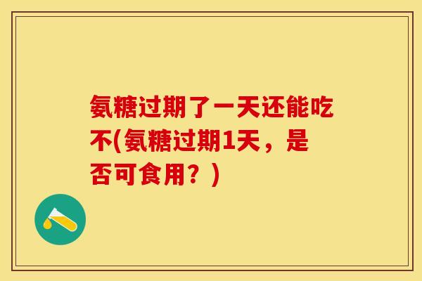 氨糖过期了一天还能吃不(氨糖过期1天，是否可食用？)