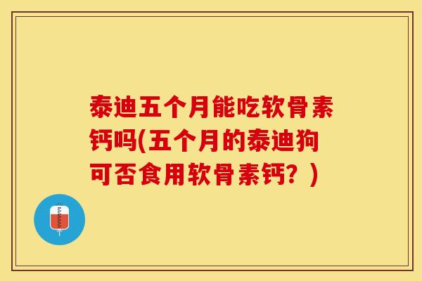 泰迪五个月能吃软骨素钙吗(五个月的泰迪狗可否食用软骨素钙？)