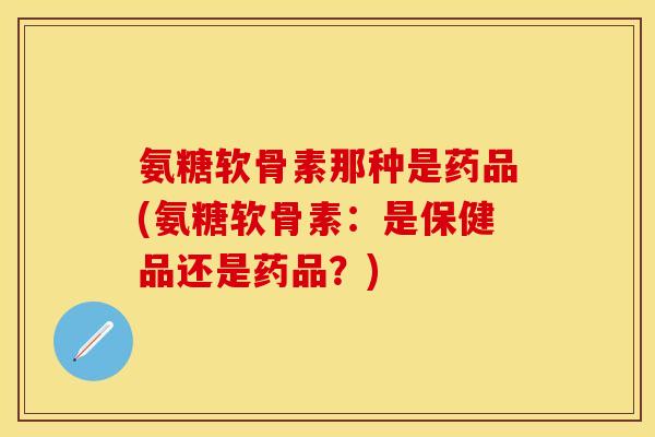 氨糖软骨素那种是药品(氨糖软骨素：是保健品还是药品？)