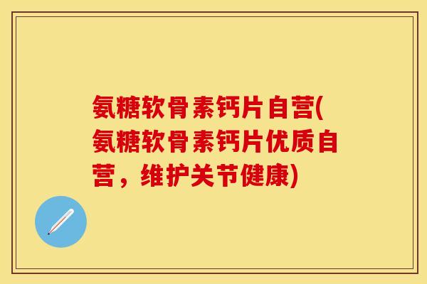 氨糖软骨素钙片自营(氨糖软骨素钙片优质自营，维护关节健康)