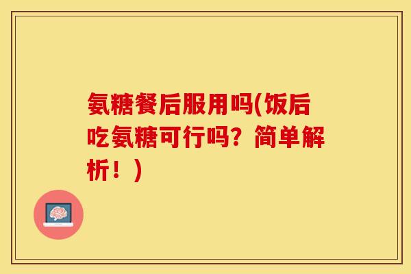 氨糖餐后服用吗(饭后吃氨糖可行吗？简单解析！)
