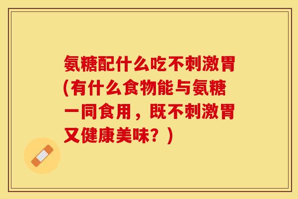 氨糖配什么吃不刺激胃(有什么食物能与氨糖一同食用，既不刺激胃又健康美味？)