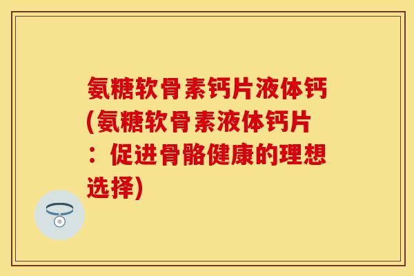 氨糖软骨素钙片液体钙(氨糖软骨素液体钙片：促进骨骼健康的理想选择)