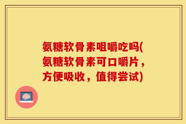 氨糖软骨素咀嚼吃吗(氨糖软骨素可口嚼片，方便吸收，值得尝试)