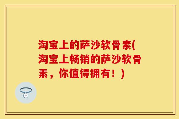 淘宝上的萨沙软骨素(淘宝上畅销的萨沙软骨素，你值得拥有！)
