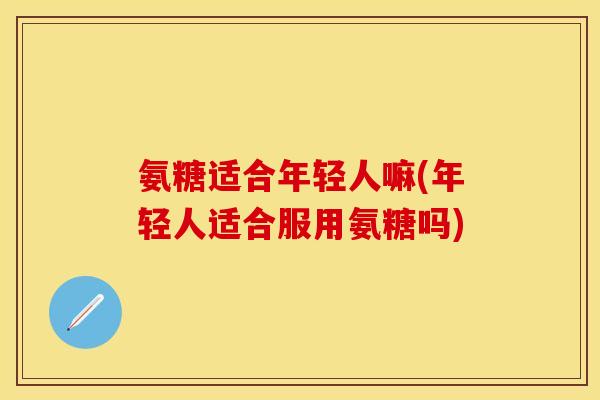 氨糖适合年轻人嘛(年轻人适合服用氨糖吗)